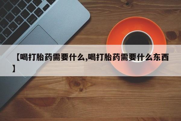 打胎药购买联系【喝打胎药需要什么,喝打胎药需要什么东西】