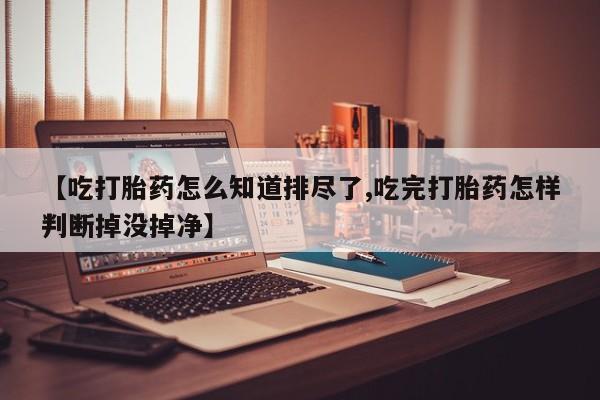 打胎药购买联系【吃打胎药怎么知道排尽了,吃完打胎药怎样判断掉没掉净】