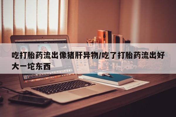 打胎药购买联系吃打胎药流出像猪肝异物/吃了打胎药流出好大一坨东西