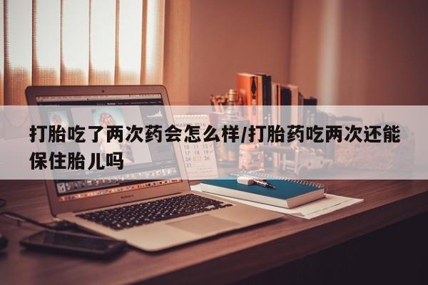 打胎药购买联系打胎吃了两次药会怎么样/打胎药吃两次还能保住胎儿吗
