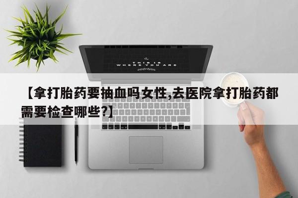 打胎药购买联系【拿打胎药要抽血吗女性,去医院拿打胎药都需要检查哪些?】