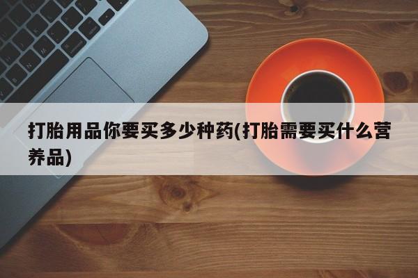 打胎药购买联系打胎用品你要买多少种药(打胎需要买什么营养品)