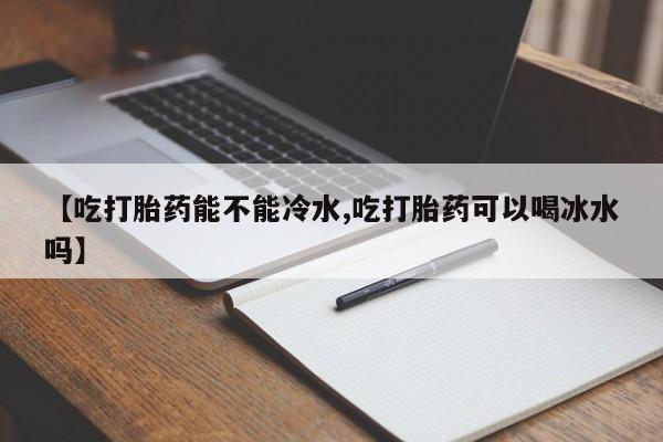 打胎药购买联系【吃打胎药能不能冷水,吃打胎药可以喝冰水吗】