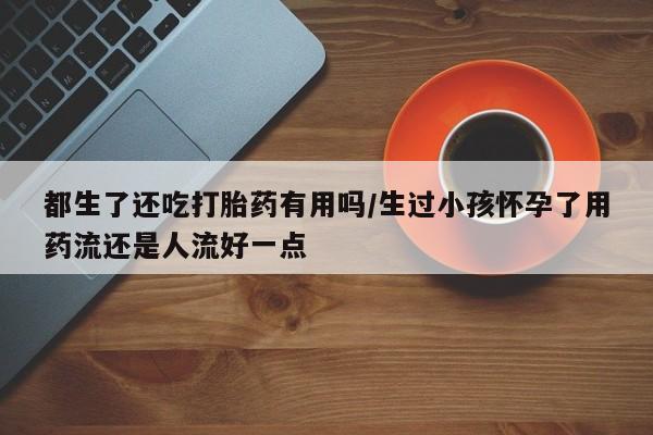 打胎药购买联系都生了还吃打胎药有用吗/生过小孩怀孕了用药流还是人流好一点