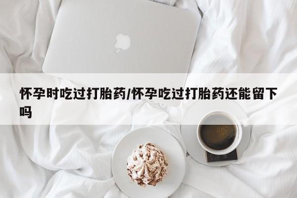 打胎药购买联系怀孕时吃过打胎药/怀孕吃过打胎药还能留下吗