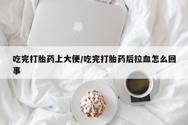 打胎药购买联系吃完打胎药上大便/吃完打胎药后拉血怎么回事