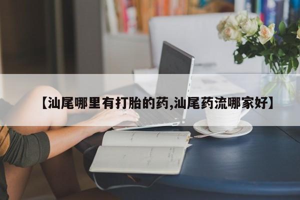 打胎药购买联系【汕尾哪里有打胎的药,汕尾药流哪家好】