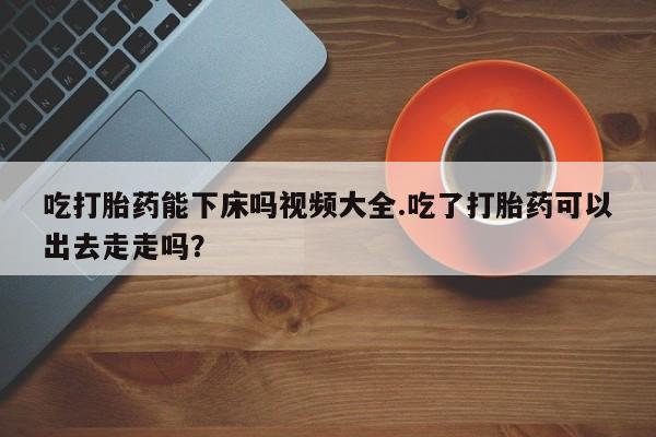 打胎药购买联系吃打胎药能下床吗视频大全.吃了打胎药可以出去走走吗？