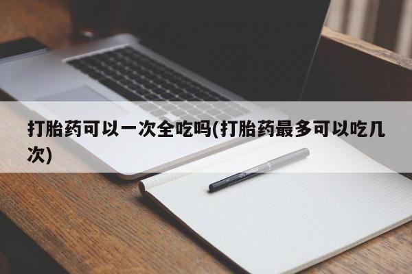 打胎药购买联系打胎药可以一次全吃吗(打胎药最多可以吃几次)