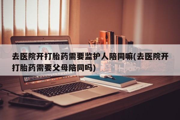打胎药购买联系去医院开打胎药需要监护人陪同嘛(去医院开打胎药需要父母陪同吗)