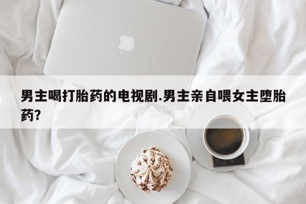 打胎药购买联系男主喝打胎药的电视剧.男主亲自喂女主堕胎药？