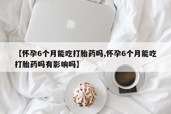 打胎药购买联系【怀孕6个月能吃打胎药吗,怀孕6个月能吃打胎药吗有影响吗】
