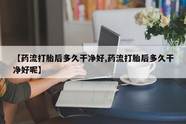 打胎药购买联系【药流打胎后多久干净好,药流打胎后多久干净好呢】