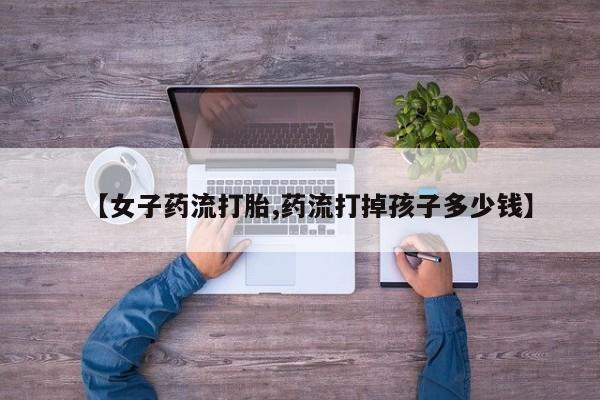 打胎药购买联系【女子药流打胎,药流打掉孩子多少钱】