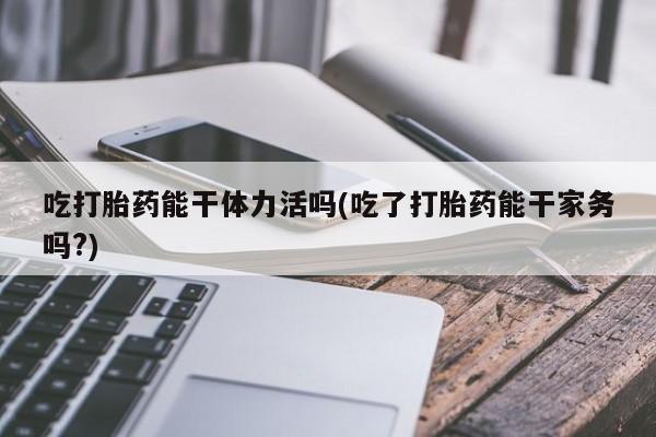 打胎药购买联系吃打胎药能干体力活吗(吃了打胎药能干家务吗?)