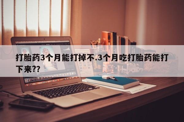 打胎药购买联系打胎药3个月能打掉不.3个月吃打胎药能打下来?？