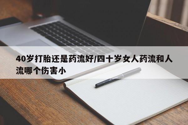 打胎药购买联系40岁打胎还是药流好/四十岁女人药流和人流哪个伤害小