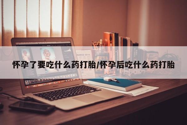 打胎药购买联系怀孕了要吃什么药打胎/怀孕后吃什么药打胎