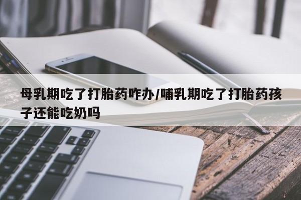 打胎药购买联系母乳期吃了打胎药咋办/哺乳期吃了打胎药孩子还能吃奶吗