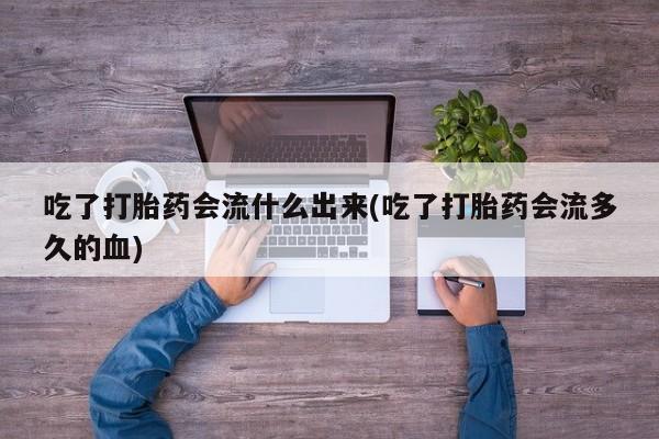 打胎药购买联系吃了打胎药会流什么出来(吃了打胎药会流多久的血)