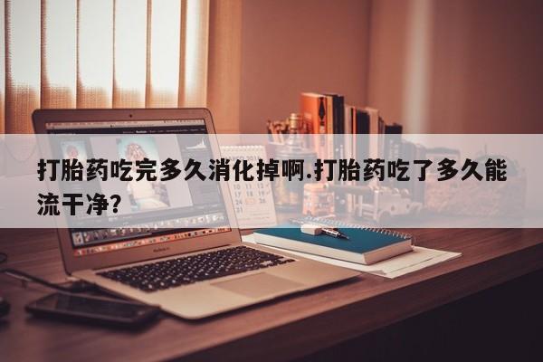 打胎药购买联系打胎药吃完多久消化掉啊.打胎药吃了多久能流干净？