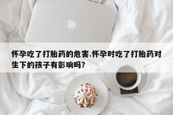 打胎药购买联系怀孕吃了打胎药的危害.怀孕时吃了打胎药对生下的孩子有影响吗？