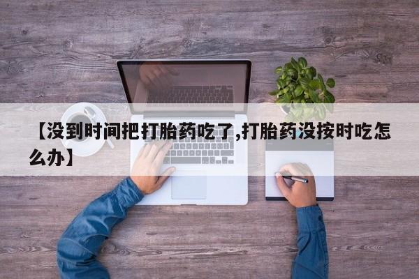 打胎药购买联系【没到时间把打胎药吃了,打胎药没按时吃怎么办】