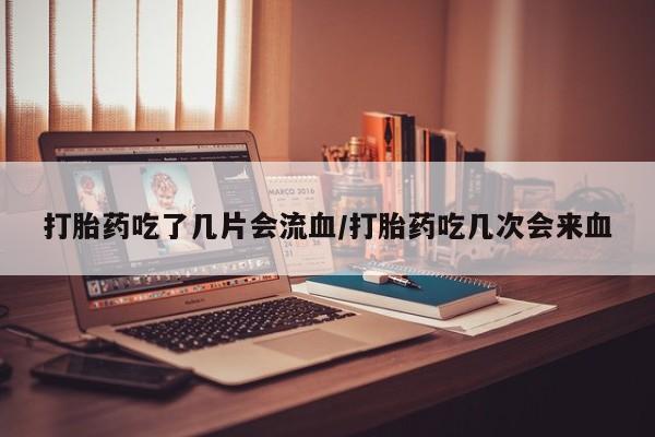 打胎药购买联系打胎药吃了几片会流血/打胎药吃几次会来血