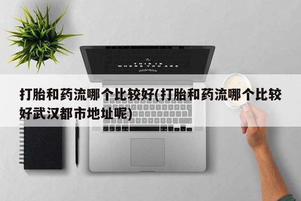 打胎药购买联系打胎和药流哪个比较好(打胎和药流哪个比较好武汉都市地址呢)
