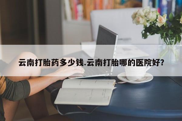 打胎药购买联系云南打胎药多少钱.云南打胎哪的医院好？