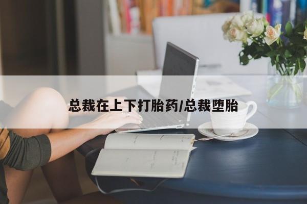 打胎药购买联系总裁在上下打胎药/总裁堕胎