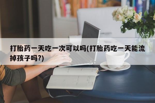 打胎药购买联系打胎药一天吃一次可以吗(打胎药吃一天能流掉孩子吗?)