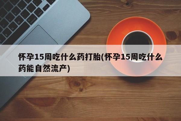 打胎药购买联系怀孕15周吃什么药打胎(怀孕15周吃什么药能自然流产)