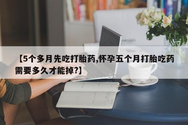 打胎药购买联系【5个多月先吃打胎药,怀孕五个月打胎吃药需要多久才能掉?】