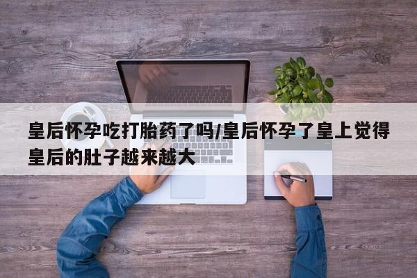 打胎药购买联系皇后怀孕吃打胎药了吗/皇后怀孕了皇上觉得皇后的肚子越来越大