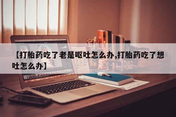 打胎药购买联系【打胎药吃了老是呕吐怎么办,打胎药吃了想吐怎么办】