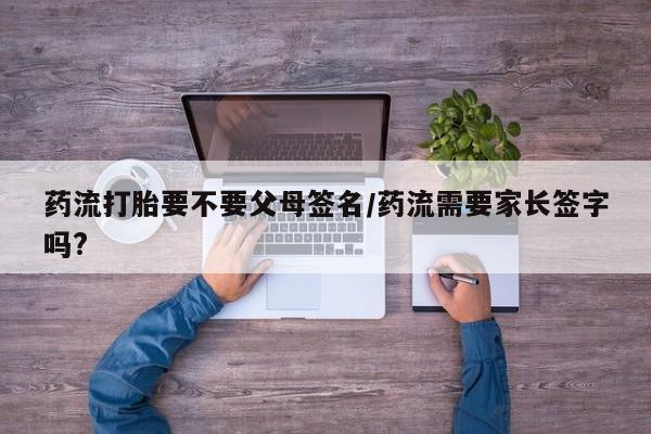 打胎药购买联系药流打胎要不要父母签名/药流需要家长签字吗?
