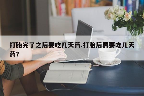 打胎药购买联系打胎完了之后要吃几天药.打胎后需要吃几天药？