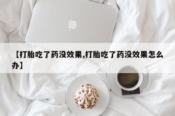 打胎药购买联系【打胎吃了药没效果,打胎吃了药没效果怎么办】