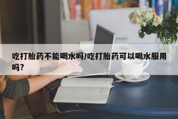 打胎药购买联系吃打胎药不能喝水吗/吃打胎药可以喝水服用吗?