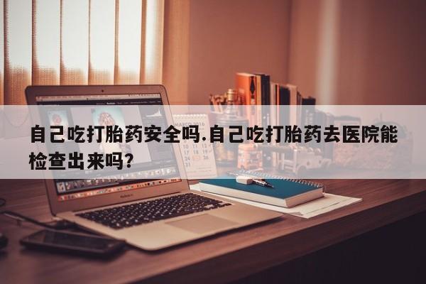 打胎药购买联系自己吃打胎药安全吗.自己吃打胎药去医院能检查出来吗？