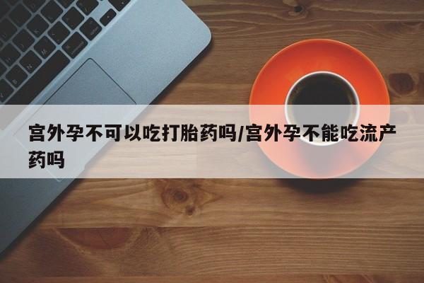 打胎药购买联系宫外孕不可以吃打胎药吗/宫外孕不能吃流产药吗