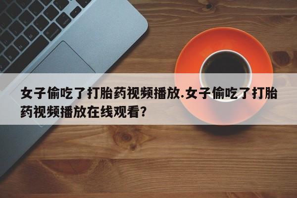打胎药购买联系女子偷吃了打胎药视频播放.女子偷吃了打胎药视频播放在线观看？