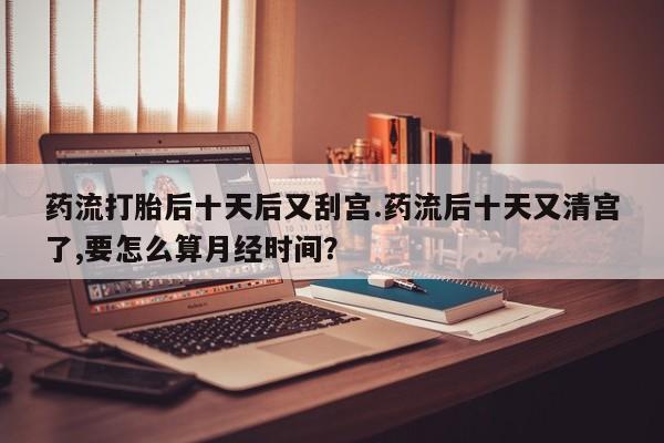 打胎药购买联系药流打胎后十天后又刮宫.药流后十天又清宫了,要怎么算月经时间？