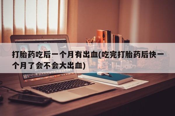 打胎药购买联系打胎药吃后一个月有出血(吃完打胎药后快一个月了会不会大出血)