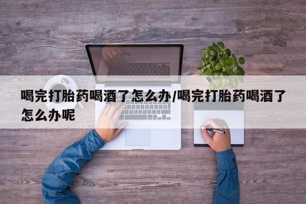 打胎药购买联系喝完打胎药喝酒了怎么办/喝完打胎药喝酒了怎么办呢