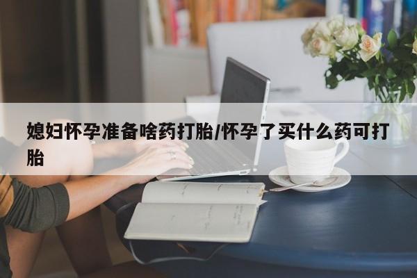 打胎药购买联系媳妇怀孕准备啥药打胎/怀孕了买什么药可打胎