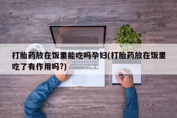 打胎药购买联系打胎药放在饭里能吃吗孕妇(打胎药放在饭里吃了有作用吗?)