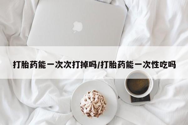 打胎药购买联系打胎药能一次次打掉吗/打胎药能一次性吃吗
