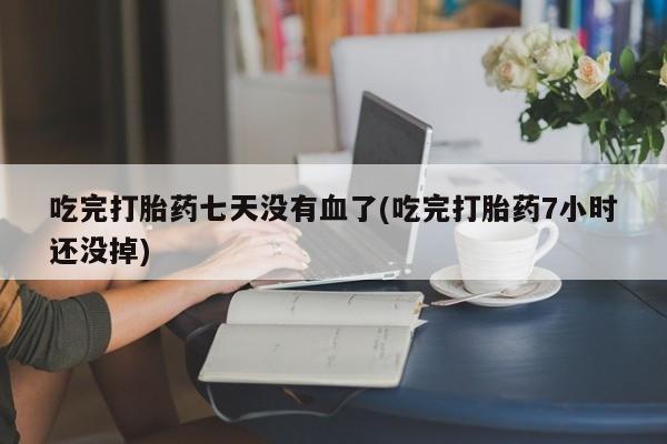 打胎药购买联系吃完打胎药七天没有血了(吃完打胎药7小时还没掉)